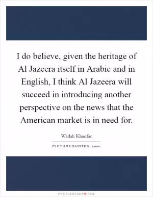 I do believe, given the heritage of Al Jazeera itself in Arabic and in English, I think Al Jazeera will succeed in introducing another perspective on the news that the American market is in need for Picture Quote #1