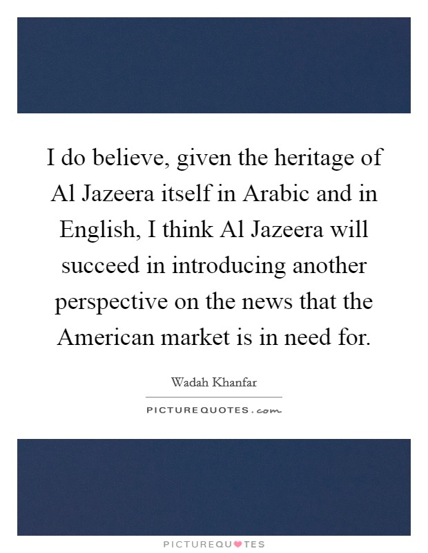 I do believe, given the heritage of Al Jazeera itself in Arabic and in English, I think Al Jazeera will succeed in introducing another perspective on the news that the American market is in need for. Picture Quote #1