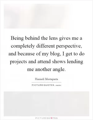 Being behind the lens gives me a completely different perspective, and because of my blog, I get to do projects and attend shows lending me another angle Picture Quote #1