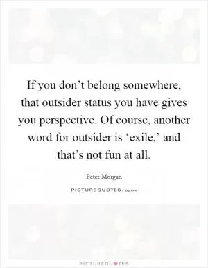 If you don’t belong somewhere, that outsider status you have gives you perspective. Of course, another word for outsider is ‘exile,’ and that’s not fun at all Picture Quote #1