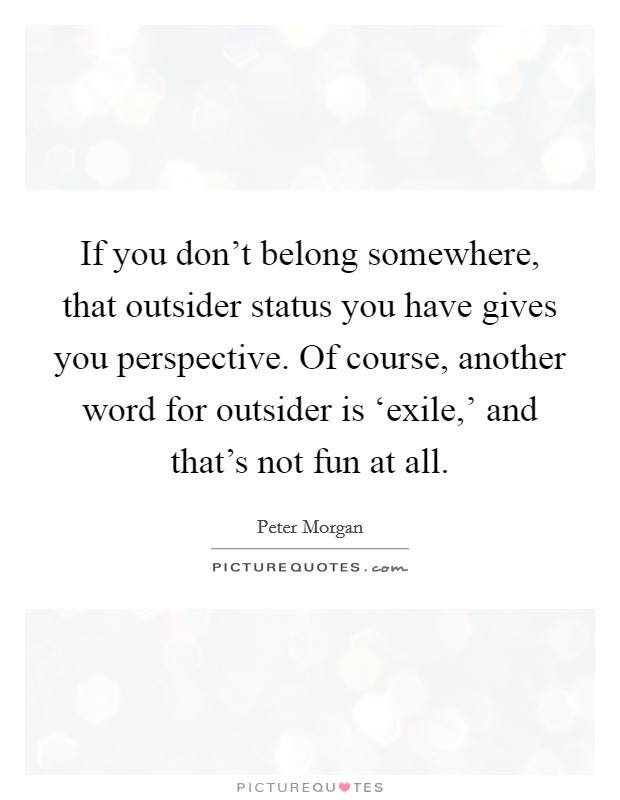 If you don't belong somewhere, that outsider status you have gives you perspective. Of course, another word for outsider is ‘exile,' and that's not fun at all. Picture Quote #1