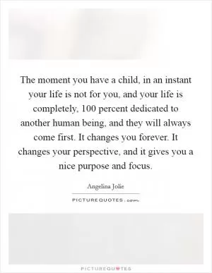 The moment you have a child, in an instant your life is not for you, and your life is completely, 100 percent dedicated to another human being, and they will always come first. It changes you forever. It changes your perspective, and it gives you a nice purpose and focus Picture Quote #1