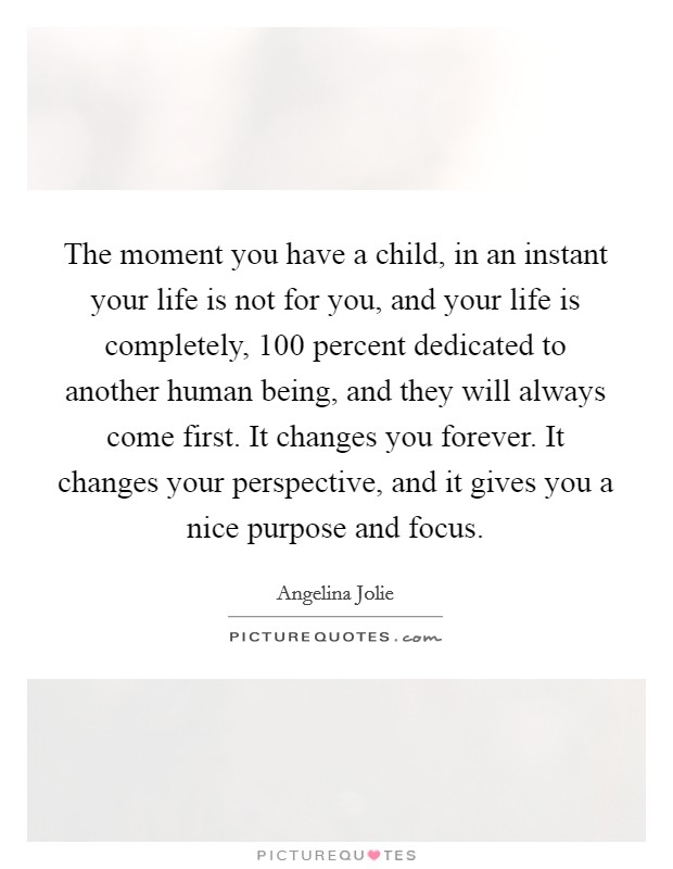 The moment you have a child, in an instant your life is not for you, and your life is completely, 100 percent dedicated to another human being, and they will always come first. It changes you forever. It changes your perspective, and it gives you a nice purpose and focus. Picture Quote #1
