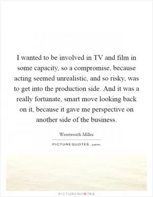I wanted to be involved in TV and film in some capacity, so a compromise, because acting seemed unrealistic, and so risky, was to get into the production side. And it was a really fortunate, smart move looking back on it, because it gave me perspective on another side of the business Picture Quote #1