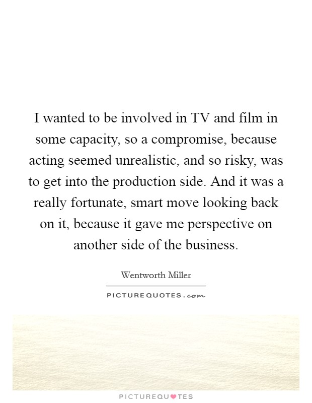 I wanted to be involved in TV and film in some capacity, so a compromise, because acting seemed unrealistic, and so risky, was to get into the production side. And it was a really fortunate, smart move looking back on it, because it gave me perspective on another side of the business. Picture Quote #1