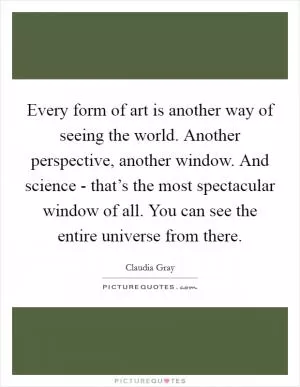 Every form of art is another way of seeing the world. Another perspective, another window. And science - that’s the most spectacular window of all. You can see the entire universe from there Picture Quote #1
