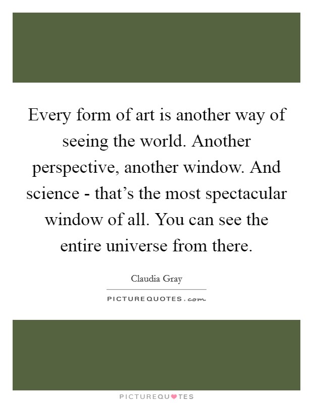Every form of art is another way of seeing the world. Another perspective, another window. And science - that's the most spectacular window of all. You can see the entire universe from there. Picture Quote #1