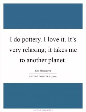 I do pottery. I love it. It’s very relaxing; it takes me to another planet Picture Quote #1