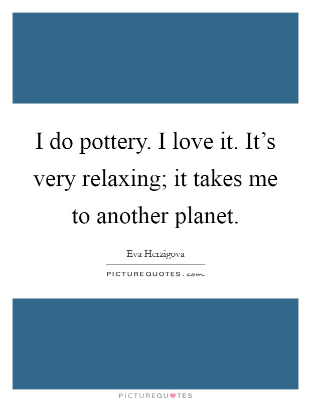 I do pottery. I love it. It's very relaxing; it takes me to another planet. Picture Quote #1