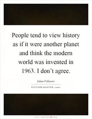 People tend to view history as if it were another planet and think the modern world was invented in 1963. I don’t agree Picture Quote #1