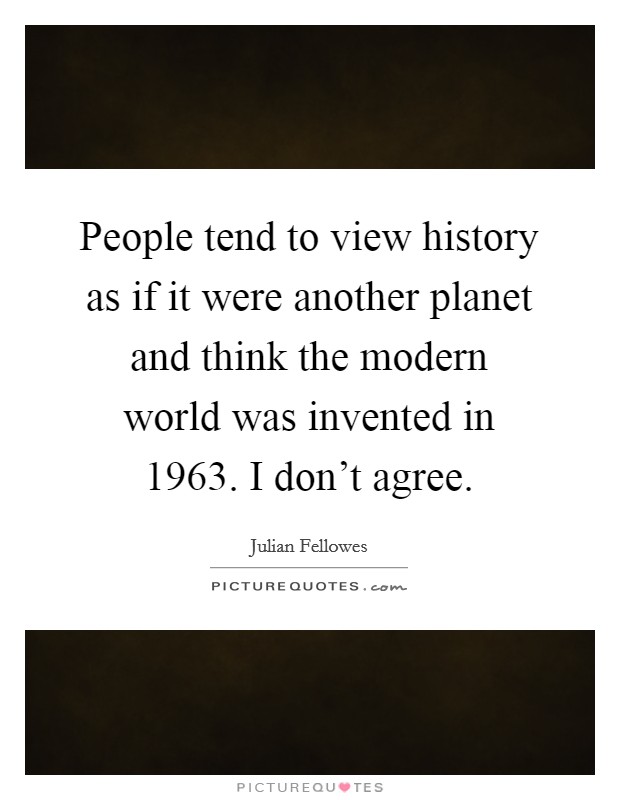 People tend to view history as if it were another planet and think the modern world was invented in 1963. I don't agree. Picture Quote #1