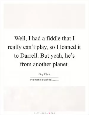 Well, I had a fiddle that I really can’t play, so I loaned it to Darrell. But yeah, he’s from another planet Picture Quote #1