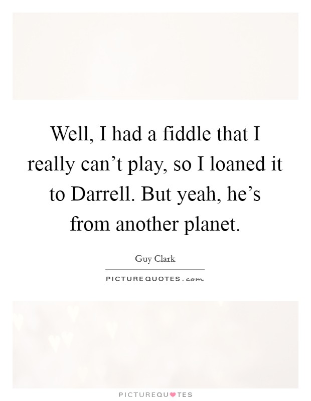 Well, I had a fiddle that I really can't play, so I loaned it to Darrell. But yeah, he's from another planet. Picture Quote #1