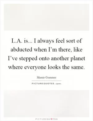 L.A. is... I always feel sort of abducted when I’m there, like I’ve stepped onto another planet where everyone looks the same Picture Quote #1