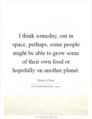 I think someday, out in space, perhaps, some people might be able to grow some of their own food or hopefully on another planet Picture Quote #1