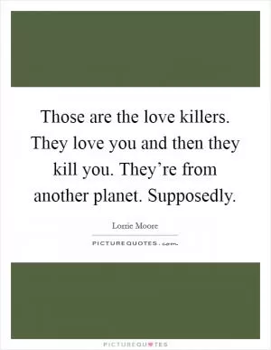 Those are the love killers. They love you and then they kill you. They’re from another planet. Supposedly Picture Quote #1