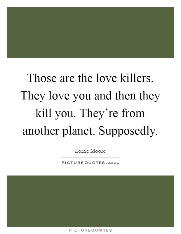 Those are the love killers. They love you and then they kill you. They're from another planet. Supposedly. Picture Quote #1