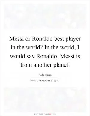 Messi or Ronaldo best player in the world? In the world, I would say Ronaldo. Messi is from another planet Picture Quote #1
