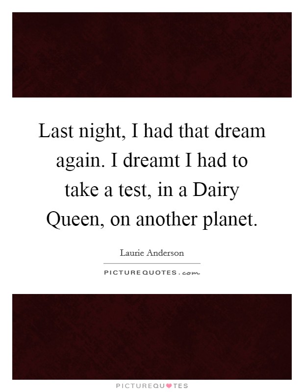 Last night, I had that dream again. I dreamt I had to take a test, in a Dairy Queen, on another planet. Picture Quote #1