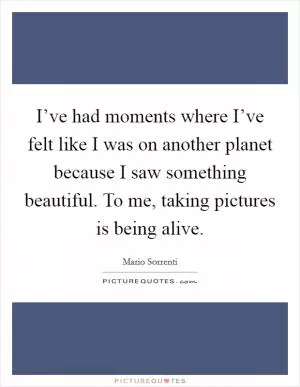 I’ve had moments where I’ve felt like I was on another planet because I saw something beautiful. To me, taking pictures is being alive Picture Quote #1