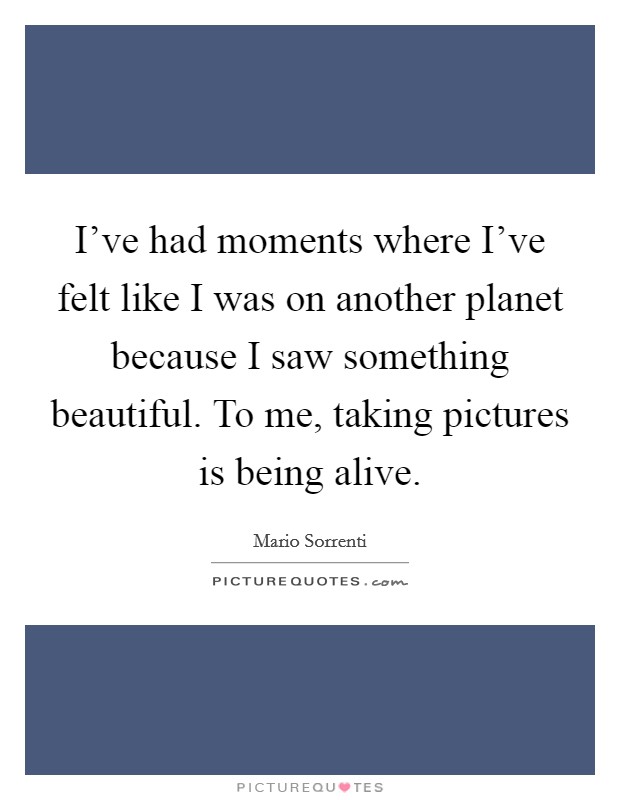 I’ve had moments where I’ve felt like I was on another planet because I saw something beautiful. To me, taking pictures is being alive Picture Quote #1