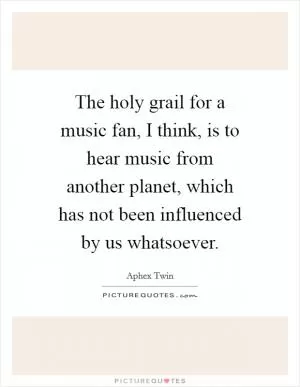 The holy grail for a music fan, I think, is to hear music from another planet, which has not been influenced by us whatsoever Picture Quote #1