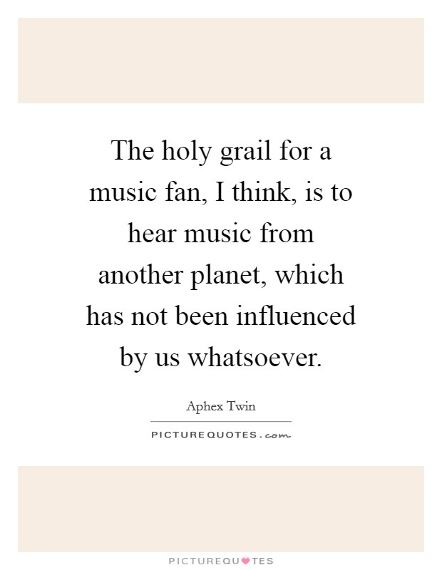 The holy grail for a music fan, I think, is to hear music from another planet, which has not been influenced by us whatsoever. Picture Quote #1