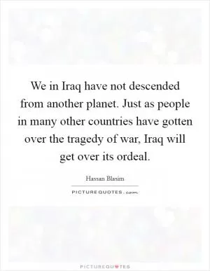 We in Iraq have not descended from another planet. Just as people in many other countries have gotten over the tragedy of war, Iraq will get over its ordeal Picture Quote #1