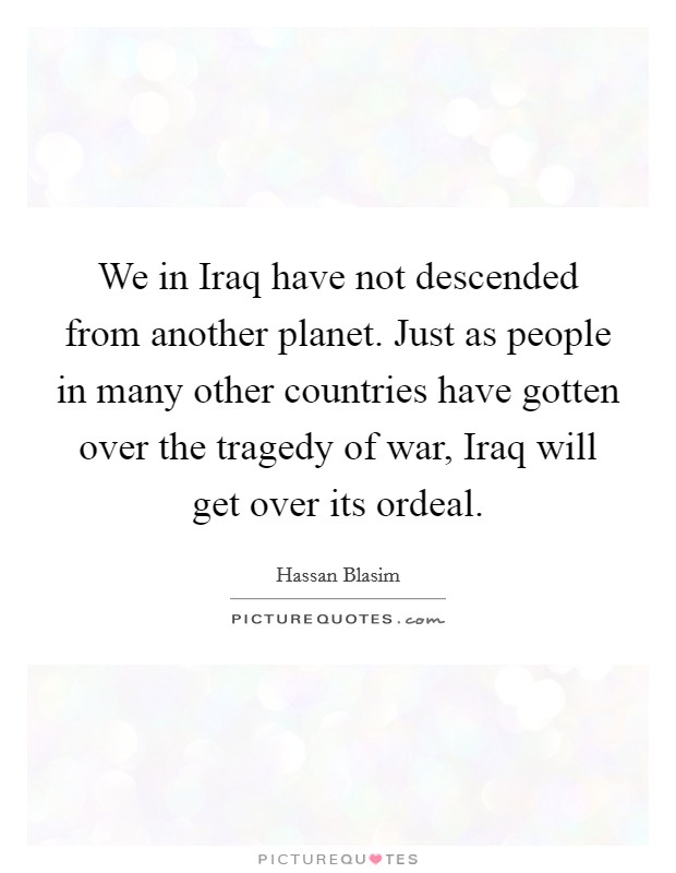 We in Iraq have not descended from another planet. Just as people in many other countries have gotten over the tragedy of war, Iraq will get over its ordeal. Picture Quote #1