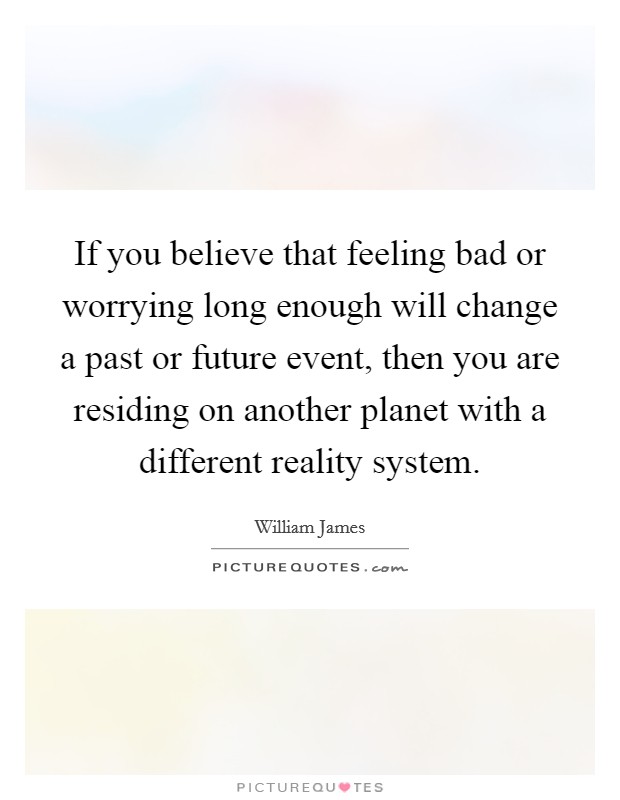 If you believe that feeling bad or worrying long enough will change a past or future event, then you are residing on another planet with a different reality system. Picture Quote #1