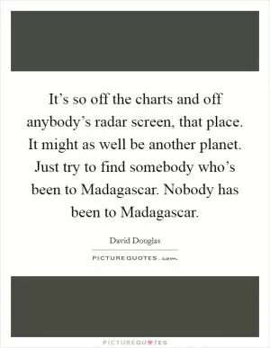 It’s so off the charts and off anybody’s radar screen, that place. It might as well be another planet. Just try to find somebody who’s been to Madagascar. Nobody has been to Madagascar Picture Quote #1