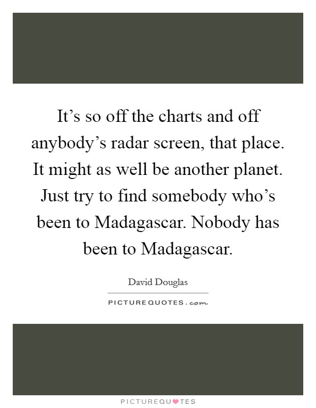 It's so off the charts and off anybody's radar screen, that place. It might as well be another planet. Just try to find somebody who's been to Madagascar. Nobody has been to Madagascar. Picture Quote #1
