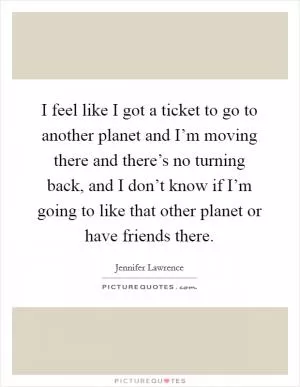 I feel like I got a ticket to go to another planet and I’m moving there and there’s no turning back, and I don’t know if I’m going to like that other planet or have friends there Picture Quote #1