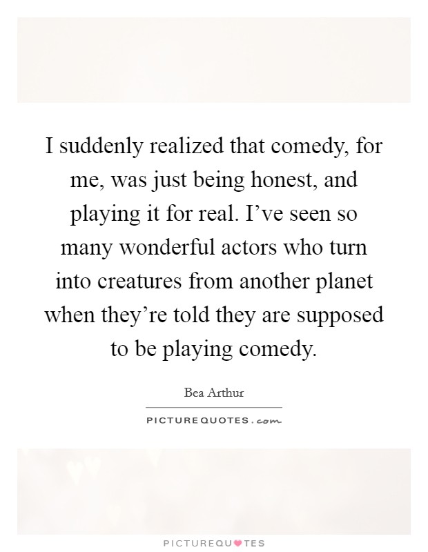 I suddenly realized that comedy, for me, was just being honest, and playing it for real. I've seen so many wonderful actors who turn into creatures from another planet when they're told they are supposed to be playing comedy. Picture Quote #1