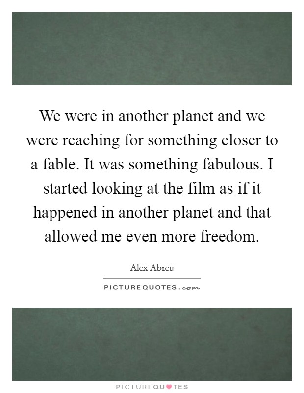 We were in another planet and we were reaching for something closer to a fable. It was something fabulous. I started looking at the film as if it happened in another planet and that allowed me even more freedom. Picture Quote #1