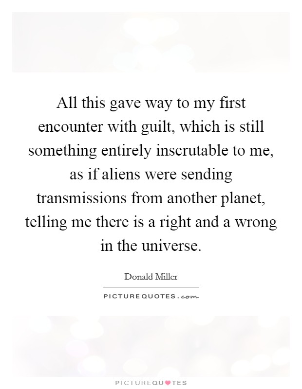 All this gave way to my first encounter with guilt, which is still something entirely inscrutable to me, as if aliens were sending transmissions from another planet, telling me there is a right and a wrong in the universe. Picture Quote #1