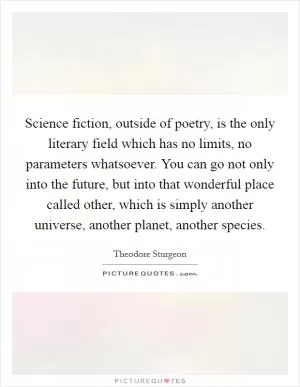 Science fiction, outside of poetry, is the only literary field which has no limits, no parameters whatsoever. You can go not only into the future, but into that wonderful place called other, which is simply another universe, another planet, another species Picture Quote #1