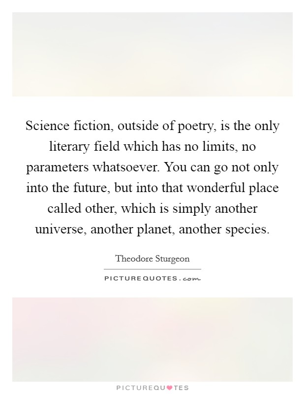Science fiction, outside of poetry, is the only literary field which has no limits, no parameters whatsoever. You can go not only into the future, but into that wonderful place called other, which is simply another universe, another planet, another species. Picture Quote #1