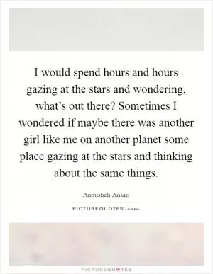 I would spend hours and hours gazing at the stars and wondering, what’s out there? Sometimes I wondered if maybe there was another girl like me on another planet some place gazing at the stars and thinking about the same things Picture Quote #1