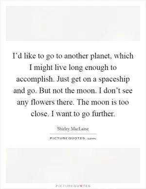 I’d like to go to another planet, which I might live long enough to accomplish. Just get on a spaceship and go. But not the moon. I don’t see any flowers there. The moon is too close. I want to go further Picture Quote #1
