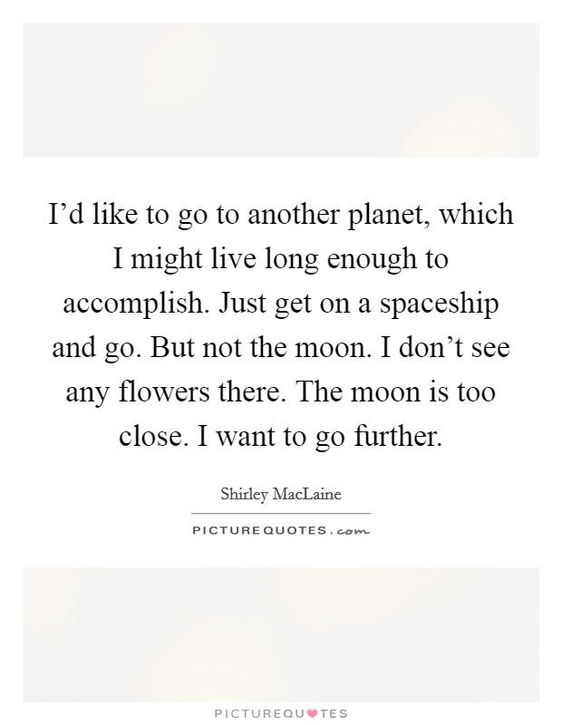 I'd like to go to another planet, which I might live long enough to accomplish. Just get on a spaceship and go. But not the moon. I don't see any flowers there. The moon is too close. I want to go further. Picture Quote #1