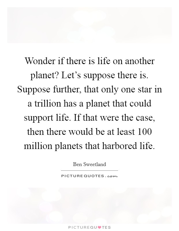 Wonder if there is life on another planet? Let's suppose there is. Suppose further, that only one star in a trillion has a planet that could support life. If that were the case, then there would be at least 100 million planets that harbored life. Picture Quote #1