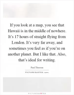 If you look at a map, you see that Hawaii is in the middle of nowhere. It’s 17 hours of straight flying from London. It’s very far away, and sometimes you feel as if you’re on another planet. But I like that. Also, that’s ideal for writing Picture Quote #1