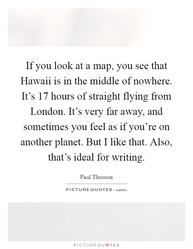 If you look at a map, you see that Hawaii is in the middle of nowhere. It's 17 hours of straight flying from London. It's very far away, and sometimes you feel as if you're on another planet. But I like that. Also, that's ideal for writing. Picture Quote #1