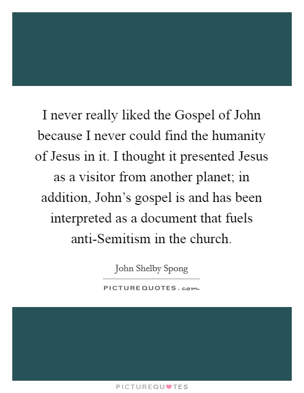 I never really liked the Gospel of John because I never could find the humanity of Jesus in it. I thought it presented Jesus as a visitor from another planet; in addition, John's gospel is and has been interpreted as a document that fuels anti-Semitism in the church. Picture Quote #1