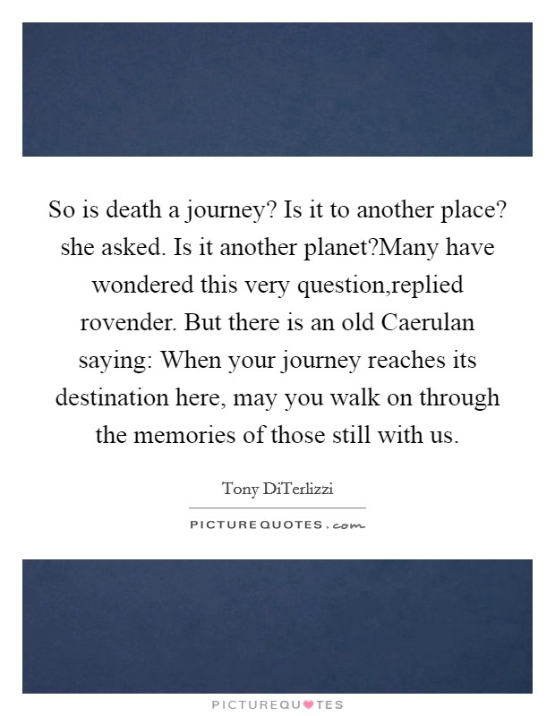 So is death a journey? Is it to another place? she asked. Is it another planet?Many have wondered this very question,replied rovender. But there is an old Caerulan saying: When your journey reaches its destination here, may you walk on through the memories of those still with us. Picture Quote #1