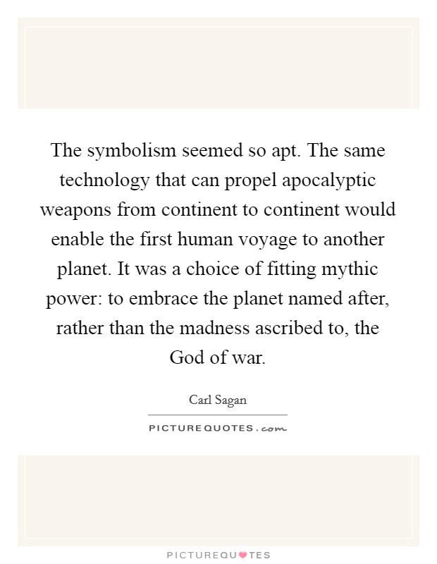 The symbolism seemed so apt. The same technology that can propel apocalyptic weapons from continent to continent would enable the first human voyage to another planet. It was a choice of fitting mythic power: to embrace the planet named after, rather than the madness ascribed to, the God of war. Picture Quote #1