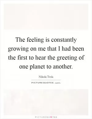 The feeling is constantly growing on me that I had been the first to hear the greeting of one planet to another Picture Quote #1