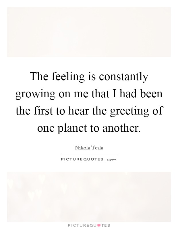 The feeling is constantly growing on me that I had been the first to hear the greeting of one planet to another. Picture Quote #1