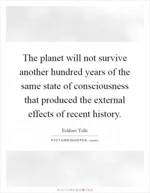 The planet will not survive another hundred years of the same state of consciousness that produced the external effects of recent history Picture Quote #1